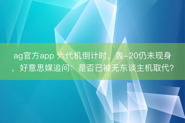 ag官方app 六代机倒计时,轰-20仍未现身,好意思媒追问:是否已被无东谈主机取代?