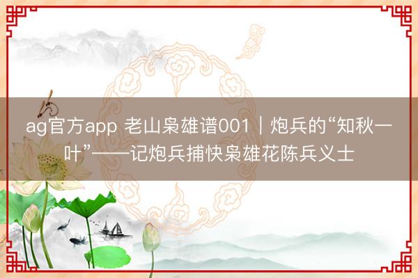 ag官方app 老山枭雄谱001｜炮兵的“知秋一叶”——记炮兵捕快枭雄花陈兵义士