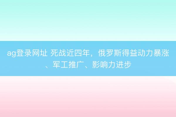 ag登录网址 死战近四年，俄罗斯得益动力暴涨、军工推广、影响力进步