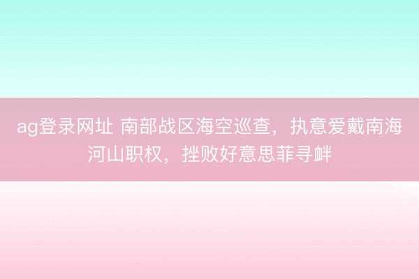 ag登录网址 南部战区海空巡查,执意爱戴南海河山职权,挫败好意思菲寻衅