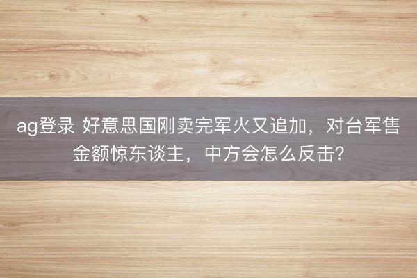 ag登录 好意思国刚卖完军火又追加，对台军售金额惊东谈主，中方会怎么反击？