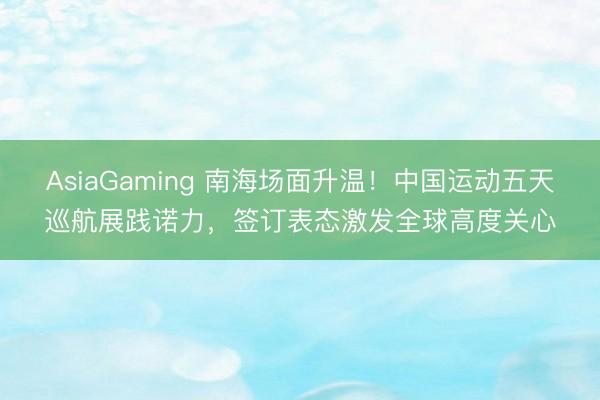 AsiaGaming 南海场面升温!中国运动五天巡航展践诺力,签订表态激发全球高度关心