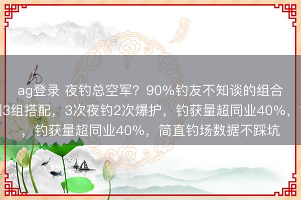 ag登录 夜钓总空军？90%钓友不知谈的组合逻辑！资深钓手实测3组搭配，3次夜钓2次爆护，钓获量超同业40%，简直钓场数据不踩坑