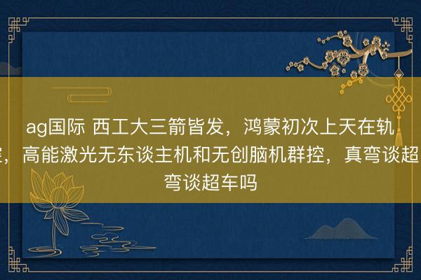 ag国际 西工大三箭皆发,鸿蒙初次上天在轨智控,高能激光无东谈主机和无创脑机群控,真弯谈超车吗