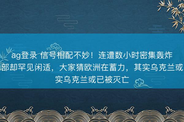 ag登录 信号相配不妙！连遭数小时密集轰炸，北约总部却罕见闲适，大家猜欧洲在蓄力，其实乌克兰或已被灭亡