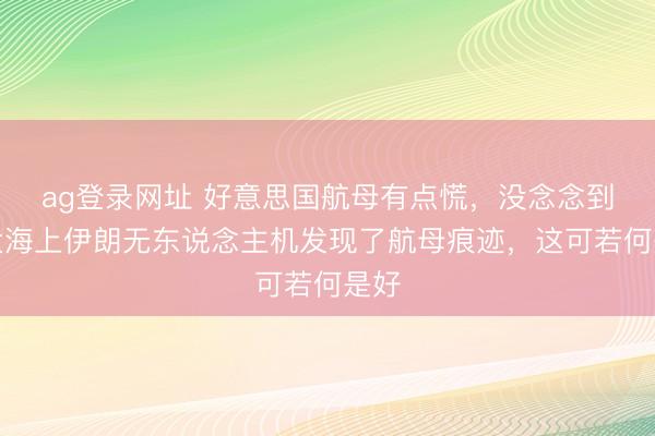 ag登录网址 好意思国航母有点慌，没念念到在大海上伊朗无东说念主机发现了航母痕迹，这可若何是好