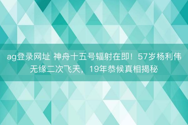 ag登录网址 神舟十五号辐射在即！57岁杨利伟无缘二次飞天，19年恭候真相揭秘