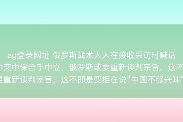 ag登录网址 俄罗斯战术人人在接收采访时喊话，如若中国继续在俄乌冲突中保合手中立，俄罗斯或要重新谈判宗旨，这不即是变相在说“中国不够兴味”吗？