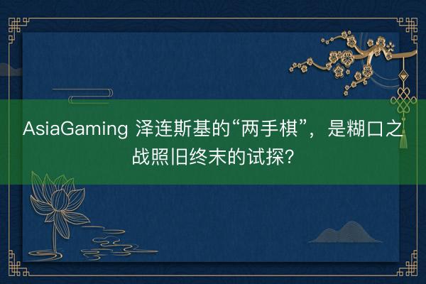 AsiaGaming 泽连斯基的“两手棋”,是糊口之战照旧终末的试探?