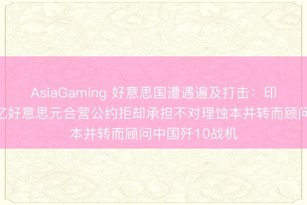 AsiaGaming 好意思国遭遇遍及打击：印尼核定撕毁千亿好意思元合营公约拒却承担不对理蚀本并转而顾问中国歼10战机