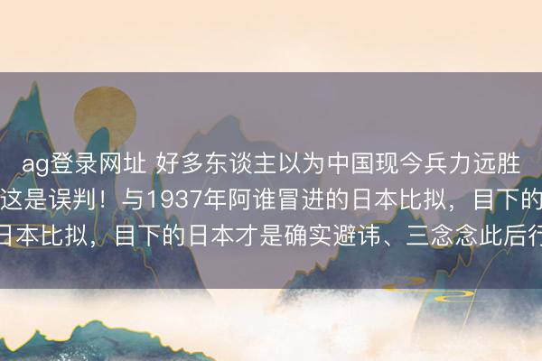 ag登录网址 好多东谈主以为中国现今兵力远胜日本，已无压力。其实这是误判！与1937年阿谁冒进的日本比拟，目下的日本才是确实避讳、三念念此后行的操控者
