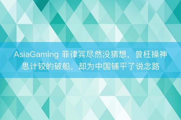 AsiaGaming 菲律宾尽然没猜想,曾枉操神思计较的破船,却为中国铺平了说念路