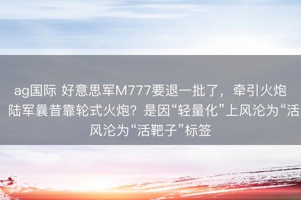 ag国际 好意思军M777要退一批了，牵引火炮时间结果，陆军曩昔靠轮式火炮？是因“轻量化”上风沦为“活靶子”标签