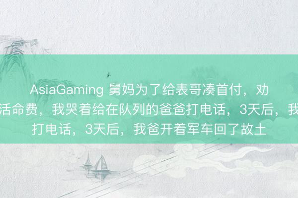 AsiaGaming 舅妈为了给表哥凑首付，劝服我妈停了我的大学活命费，我哭着给在队列的爸爸打电话，3天后，我爸开着军车回了故土