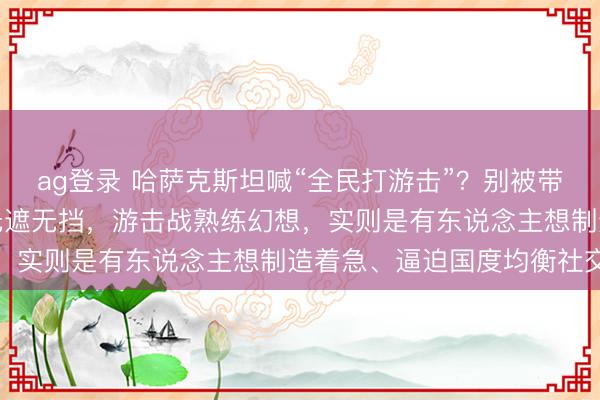 ag登录 哈萨克斯坦喊“全民打游击”？别被带节律！人人拆穿：草原无遮无挡，游击战熟练幻想，实则是有东说念主想制造着急、逼迫国度均衡社交