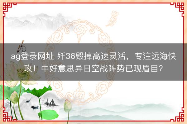 ag登录网址 歼36毁掉高速灵活，专注远海快攻！中好意思异日空战阵势已现眉目？