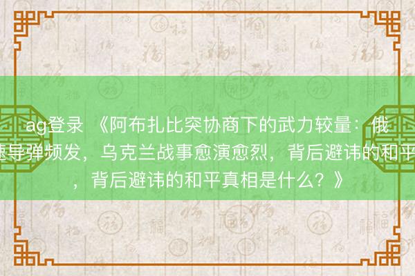ag登录 《阿布扎比突协商下的武力较量：俄军精好意思音速导弹频发，乌克兰战事愈演愈烈，背后避讳的和平真相是什么？》