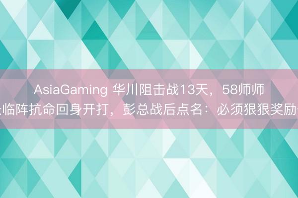 AsiaGaming 华川阻击战13天，58师师长临阵抗命回身开打，彭总战后点名：必须狠狠奖励你