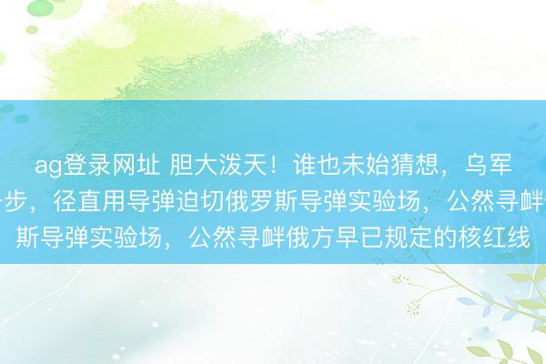 ag登录网址 胆大泼天!谁也未始猜想,乌军居然敢迈出如斯激进一步,径直用导弹迫切俄罗斯导弹实验场,公然寻衅俄方早已规定的核红线