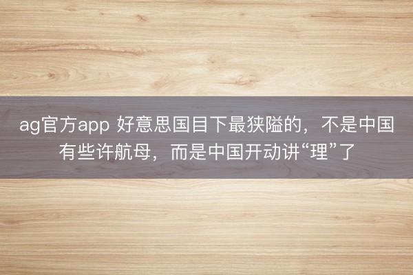 ag官方app 好意思国目下最狭隘的，不是中国有些许航母，而是中国开动讲“理”了