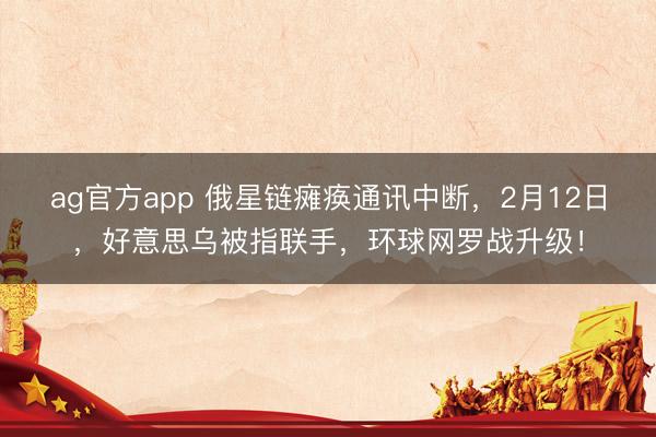 ag官方app 俄星链瘫痪通讯中断，2月12日，好意思乌被指联手，环球网罗战升级！