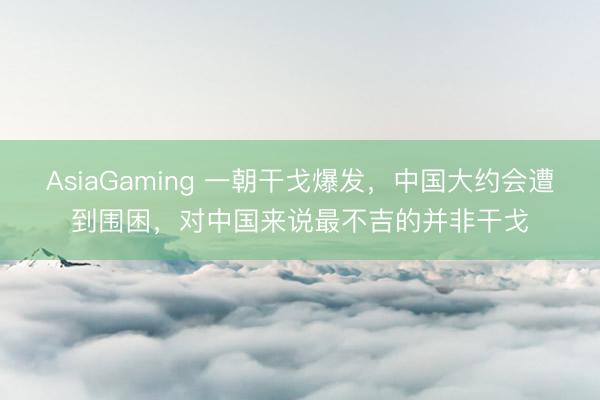 AsiaGaming 一朝干戈爆发，中国大约会遭到围困，对中国来说最不吉的并非干戈