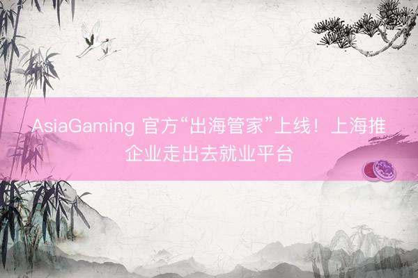 AsiaGaming 官方“出海管家”上线！上海推企业走出去就业平台
