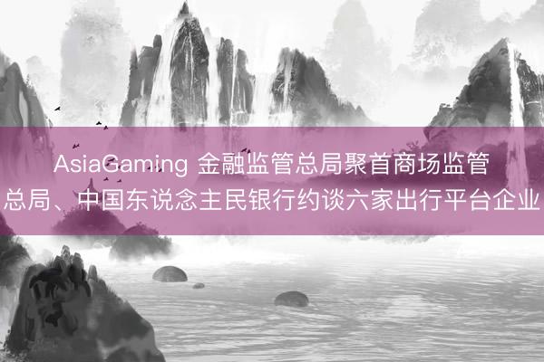 AsiaGaming 金融监管总局聚首商场监管总局、中国东说念主民银行约谈六家出行平台企业