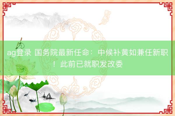ag登录 国务院最新任命：中候补黄如兼任新职！此前已就职发改委