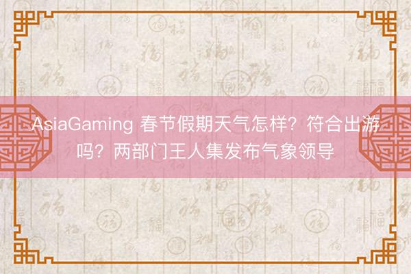 AsiaGaming 春节假期天气怎样?符合出游吗?两部门王人集发布气象领导