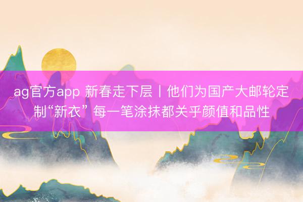 ag官方app 新春走下层丨他们为国产大邮轮定制“新衣” 每一笔涂抹都关乎颜值和品性