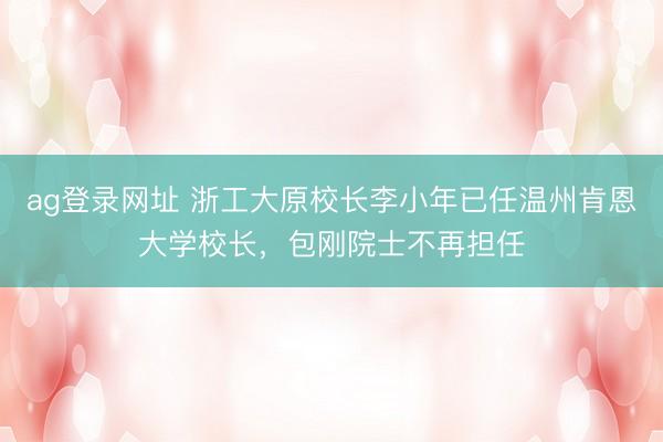 ag登录网址 浙工大原校长李小年已任温州肯恩大学校长，包刚院士不再担任