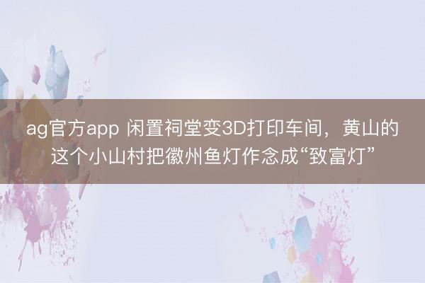 ag官方app 闲置祠堂变3D打印车间，黄山的这个小山村把徽州鱼灯作念成“致富灯”