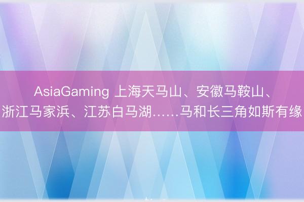 AsiaGaming 上海天马山、安徽马鞍山、浙江马家浜、江苏白马湖……马和长三角如斯有缘