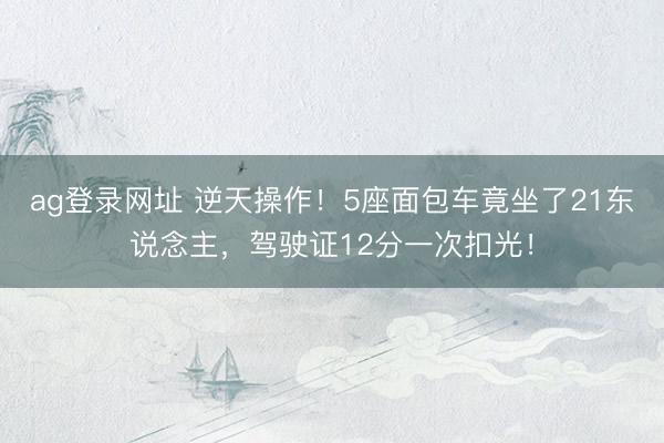 ag登录网址 逆天操作！5座面包车竟坐了21东说念主，驾驶证12分一次扣光！