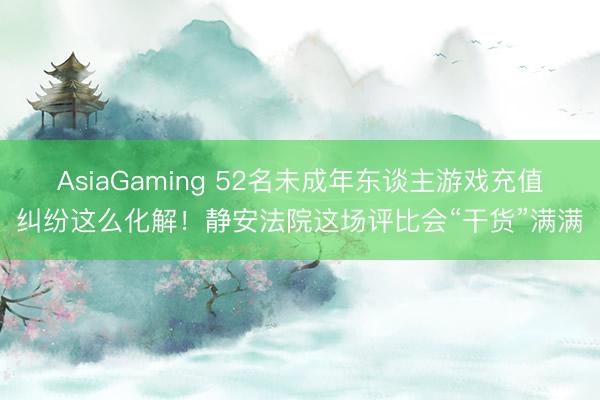 AsiaGaming 52名未成年东谈主游戏充值纠纷这么化解！静安法院这场评比会“干货”满满