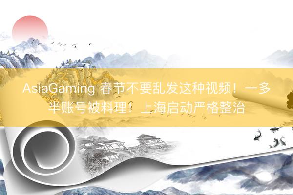AsiaGaming 春节不要乱发这种视频！一多半账号被料理！上海启动严格整治