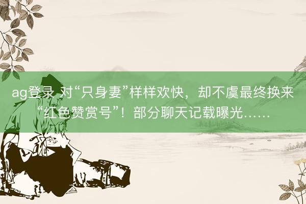 ag登录 对“只身妻”样样欢快，却不虞最终换来“红色赞赏号”！部分聊天记载曝光……