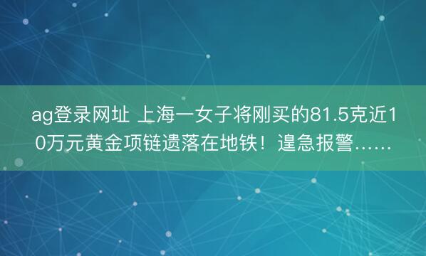 ag登录网址 上海一女子将刚买的81.5克近10万元黄金项链遗落在地铁！遑急报警……