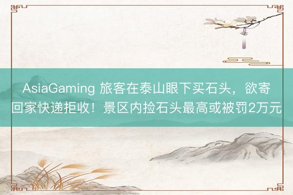 AsiaGaming 旅客在泰山眼下买石头，欲寄回家快递拒收！景区内捡石头最高或被罚2万元