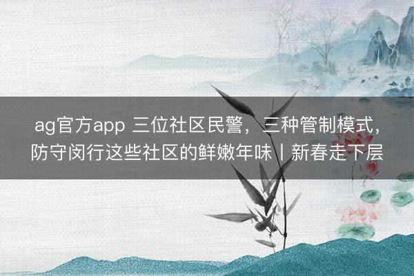 ag官方app 三位社区民警,三种管制模式,防守闵行这些社区的鲜嫩年味丨新春走下层