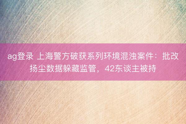 ag登录 上海警方破获系列环境混浊案件：批改扬尘数据躲藏监管，42东谈主被持