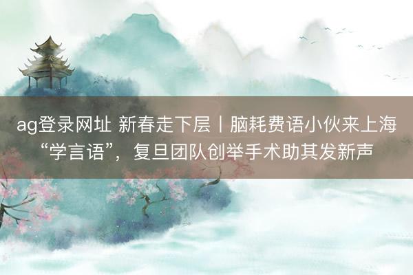 ag登录网址 新春走下层丨脑耗费语小伙来上海“学言语”，复旦团队创举手术助其发新声