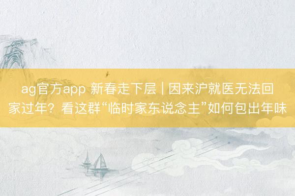 ag官方app 新春走下层 | 因来沪就医无法回家过年？看这群“临时家东说念主”如何包出年味
