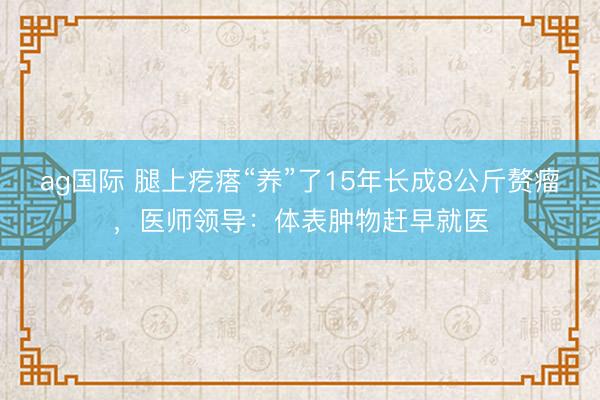 ag国际 腿上疙瘩“养”了15年长成8公斤赘瘤，医师领导：体表肿物赶早就医