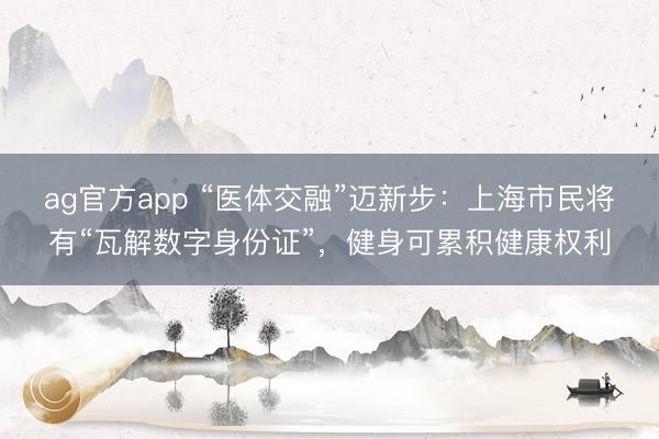 ag官方app “医体交融”迈新步：上海市民将有“瓦解数字身份证”，健身可累积健康权利
