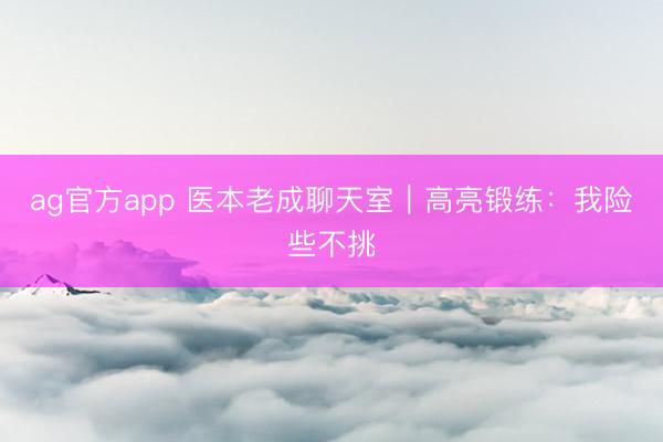 ag官方app 医本老成聊天室｜高亮锻练：我险些不挑