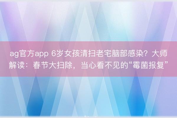 ag官方app 6岁女孩清扫老宅脑部感染？大师解读：春节大扫除，当心看不见的“霉菌报复”