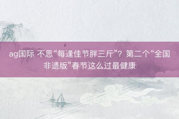 ag国际 不思“每逢佳节胖三斤”？第二个“全国非遗版”春节这么过最健康