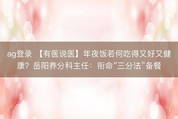 ag登录 【有医说医】年夜饭若何吃得又好又健康？岳阳养分科主任：衔命“三分法”备餐